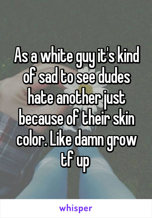 As a white guy it's kind of sad to see dudes hate another just because of their skin color. Like damn grow tf up 
