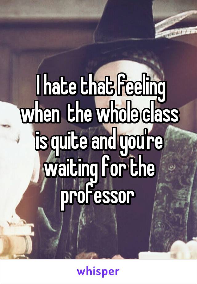  I hate that feeling when  the whole class is quite and you're waiting for the professor 