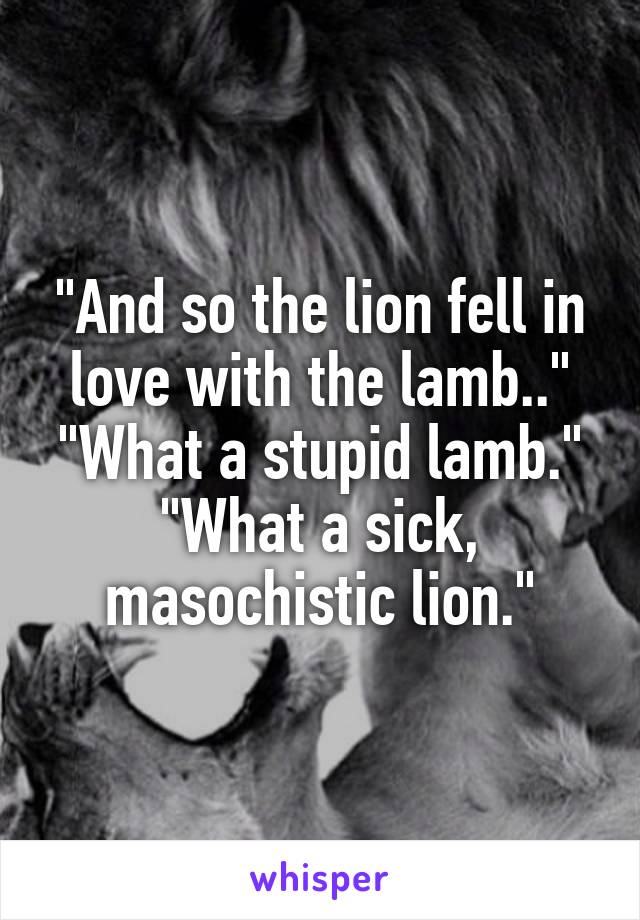 "And so the lion fell in love with the lamb.."
"What a stupid lamb."
"What a sick, masochistic lion."