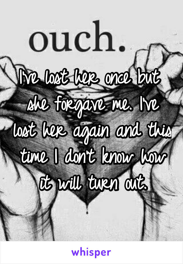 I've lost her once but  she forgave me. I've lost her again and this time I don't know how it will turn out.