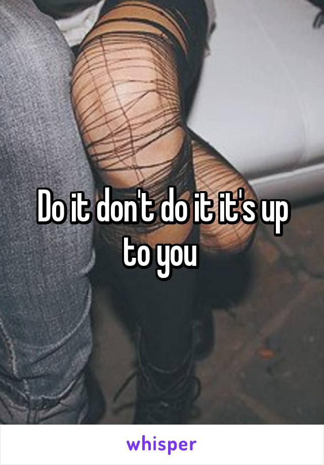 Do it don't do it it's up to you 