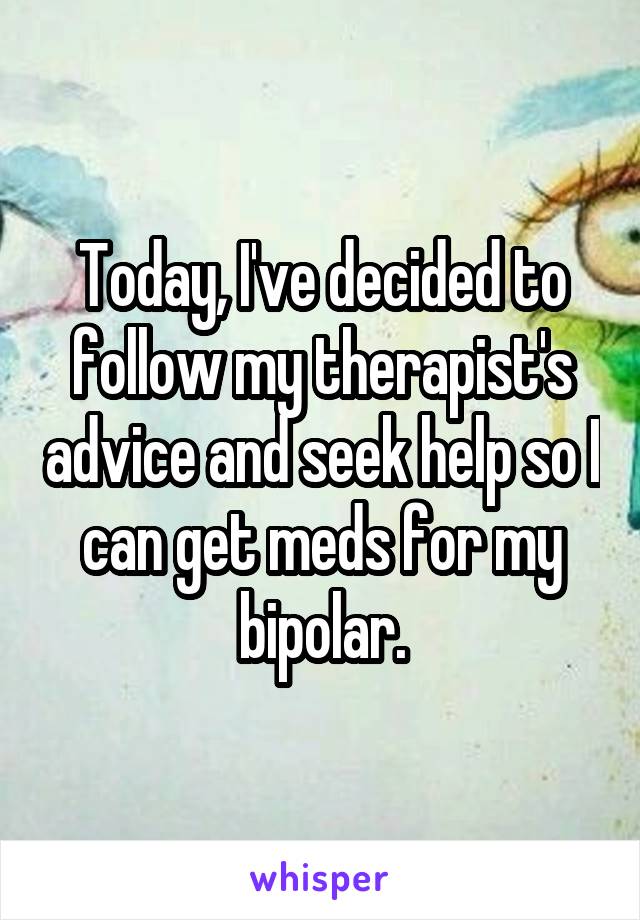 Today, I've decided to follow my therapist's advice and seek help so I can get meds for my bipolar.