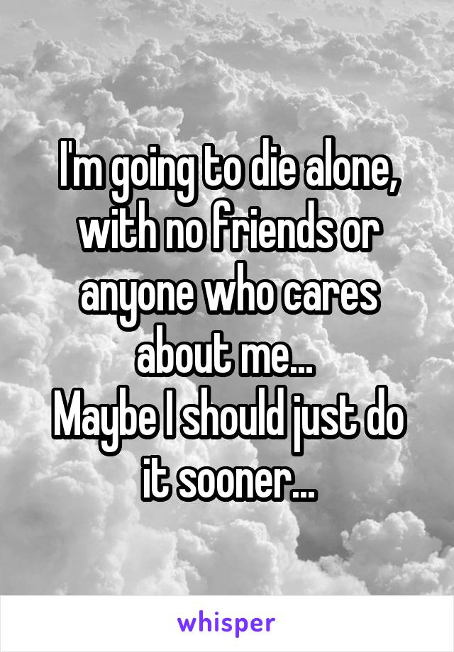 I'm going to die alone, with no friends or anyone who cares about me... 
Maybe I should just do it sooner...
