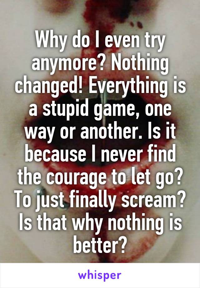 Why do I even try anymore? Nothing changed! Everything is a stupid game, one way or another. Is it because I never find the courage to let go? To just finally scream? Is that why nothing is better?