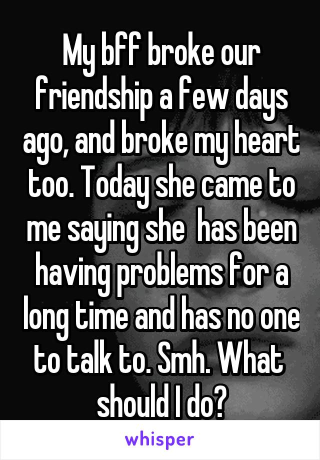 My bff broke our friendship a few days ago, and broke my heart too. Today she came to me saying she  has been having problems for a long time and has no one to talk to. Smh. What  should I do?