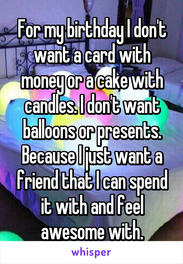 For my birthday I don't want a card with money or a cake with candles. I don't want balloons or presents. Because I just want a friend that I can spend it with and feel awesome with.