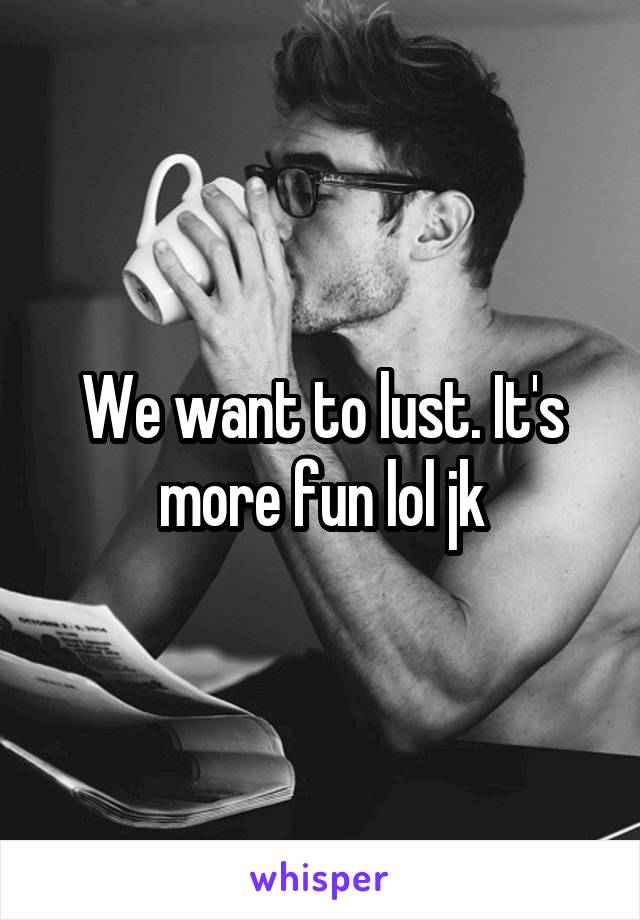 We want to lust. It's more fun lol jk