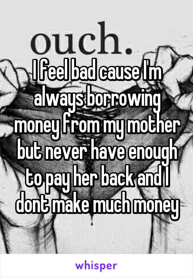 I feel bad cause I'm always borrowing money from my mother but never have enough to pay her back and I dont make much money