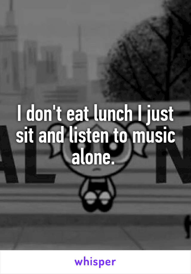 I don't eat lunch I just sit and listen to music alone. 