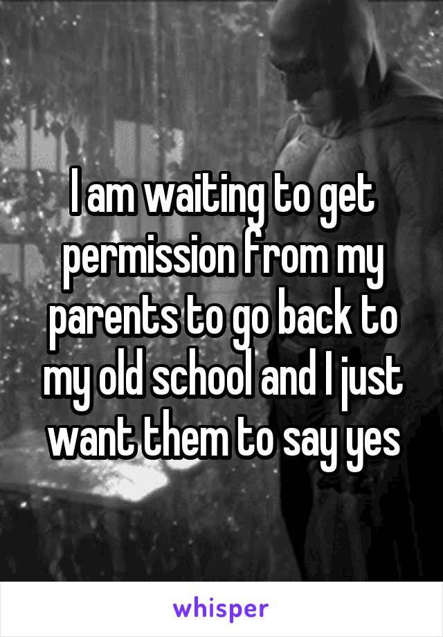 I am waiting to get permission from my parents to go back to my old school and I just want them to say yes