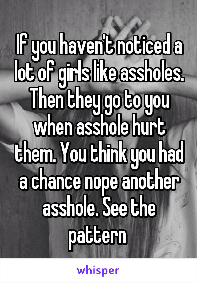 If you haven't noticed a lot of girls like assholes. Then they go to you when asshole hurt them. You think you had a chance nope another asshole. See the pattern 