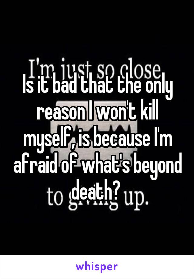 Is it bad that the only reason I won't kill myself, is because I'm afraid of what's beyond death? 