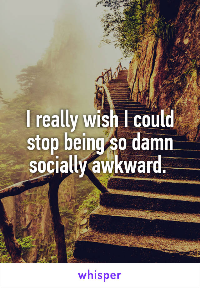 I really wish I could stop being so damn socially awkward. 