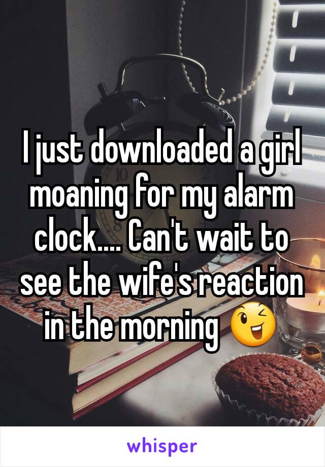 I just downloaded a girl moaning for my alarm clock.... Can't wait to see the wife's reaction in the morning 😉