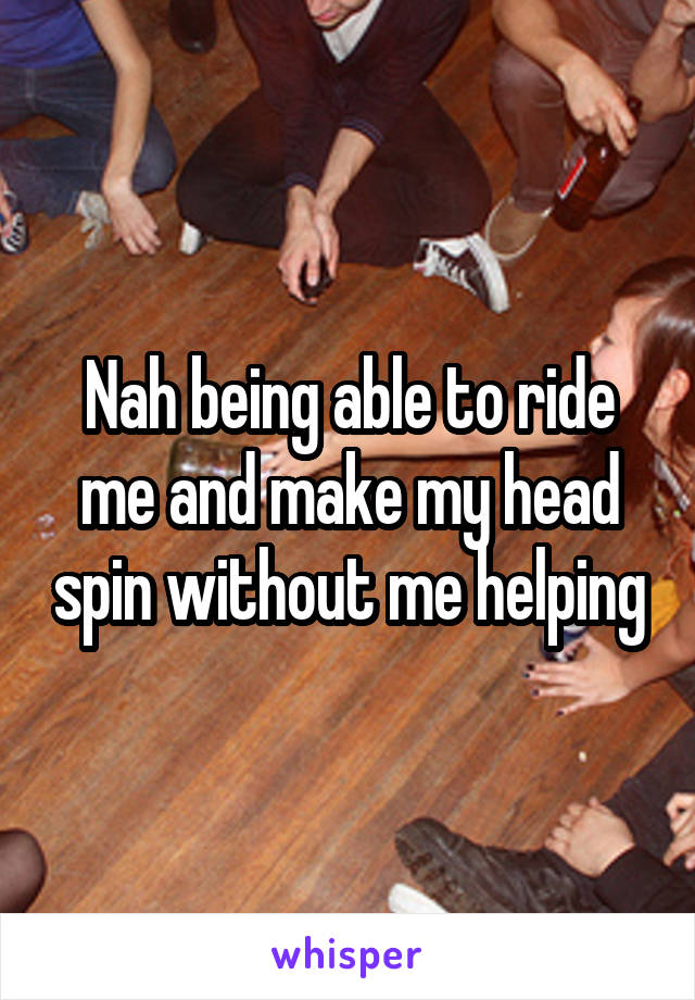 Nah being able to ride me and make my head spin without me helping