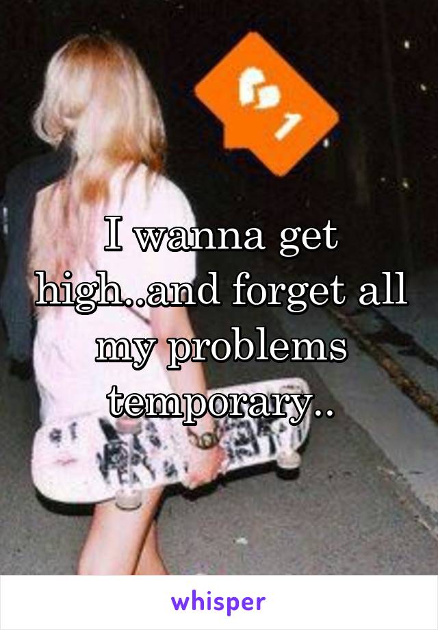 I wanna get high..and forget all my problems temporary..
