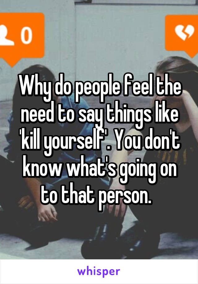 Why do people feel the need to say things like 'kill yourself'. You don't know what's going on to that person.  