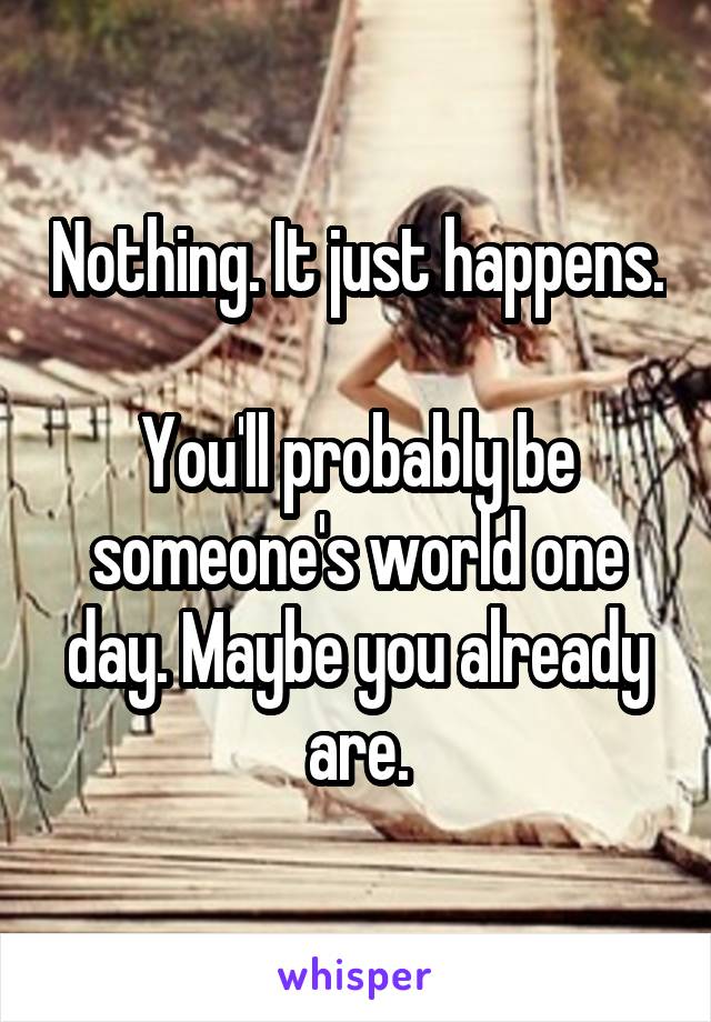 Nothing. It just happens.

You'll probably be someone's world one day. Maybe you already are.