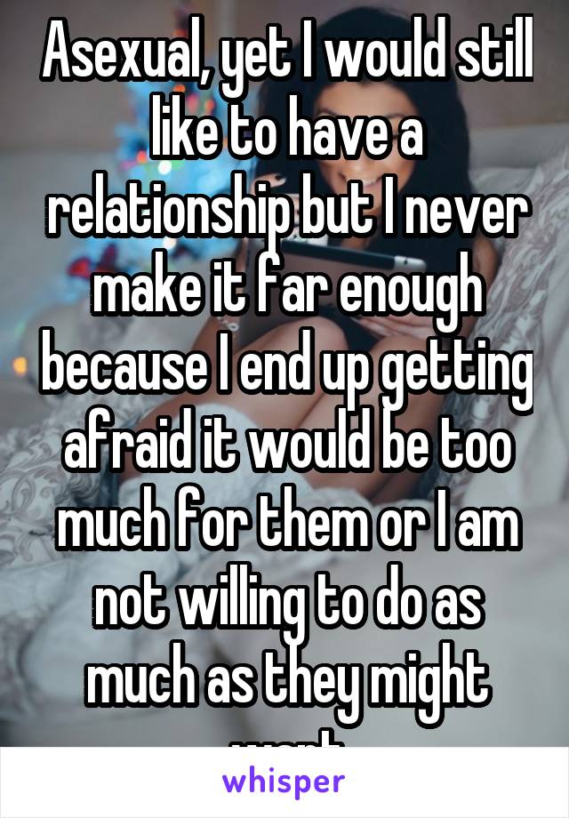 Asexual, yet I would still like to have a relationship but I never make it far enough because I end up getting afraid it would be too much for them or I am not willing to do as much as they might want