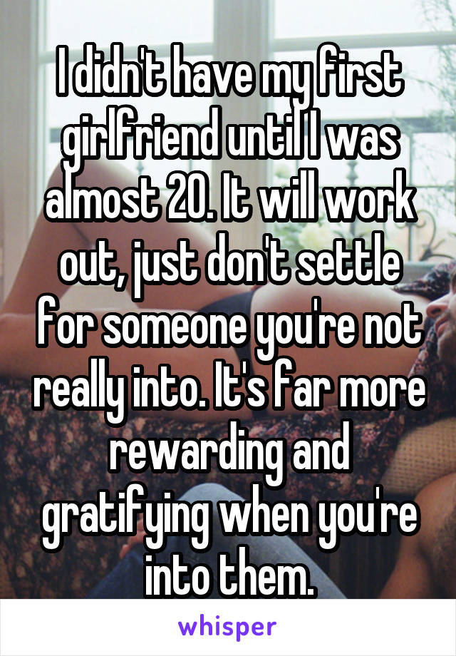 I didn't have my first girlfriend until I was almost 20. It will work out, just don't settle for someone you're not really into. It's far more rewarding and gratifying when you're into them.