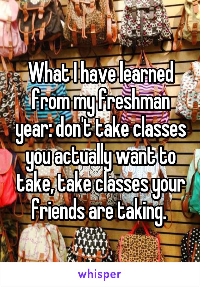 What I have learned from my freshman year: don't take classes you actually want to take, take classes your friends are taking. 