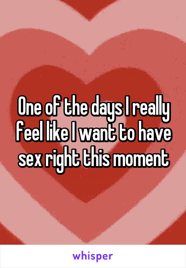 One of the days I really feel like I want to have sex right this moment