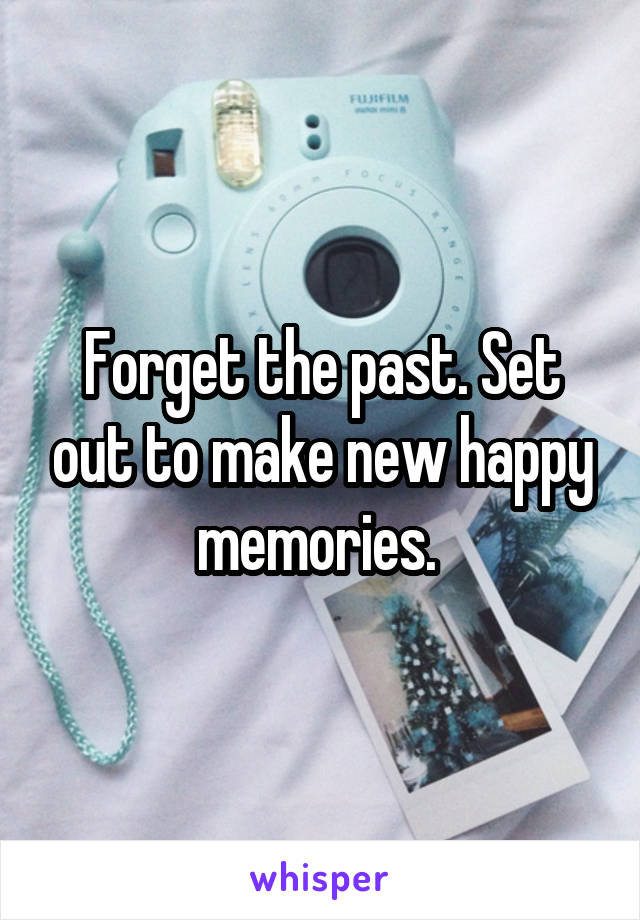 Forget the past. Set out to make new happy memories. 