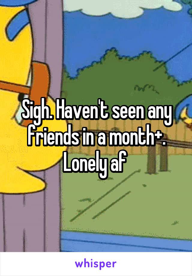 Sigh. Haven't seen any friends in a month+. Lonely af 