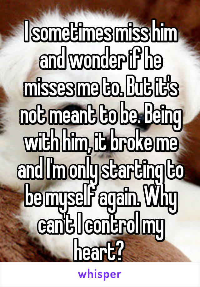 I sometimes miss him and wonder if he misses me to. But it's not meant to be. Being with him, it broke me and I'm only starting to be myself again. Why can't I control my heart? 