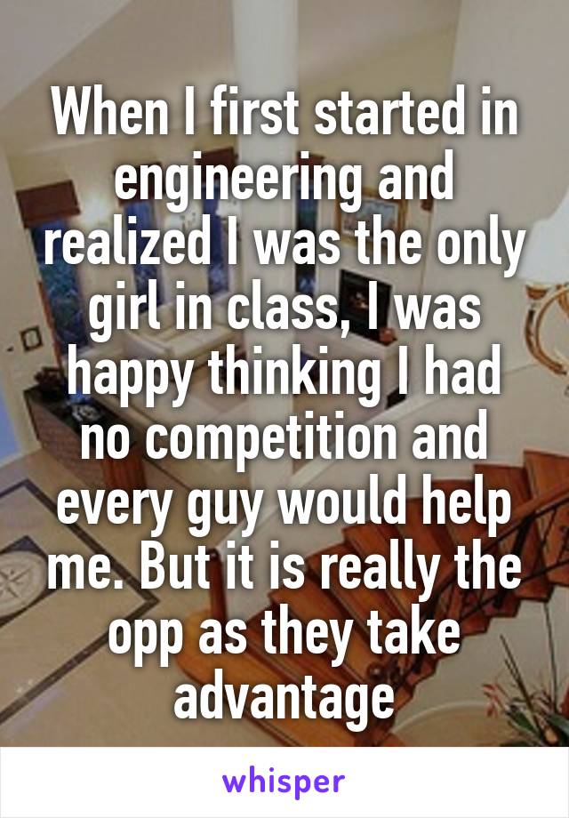 When I first started in engineering and realized I was the only girl in class, I was happy thinking I had no competition and every guy would help me. But it is really the opp as they take advantage