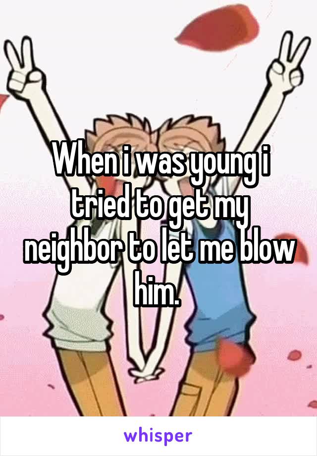 When i was young i tried to get my neighbor to let me blow him. 
