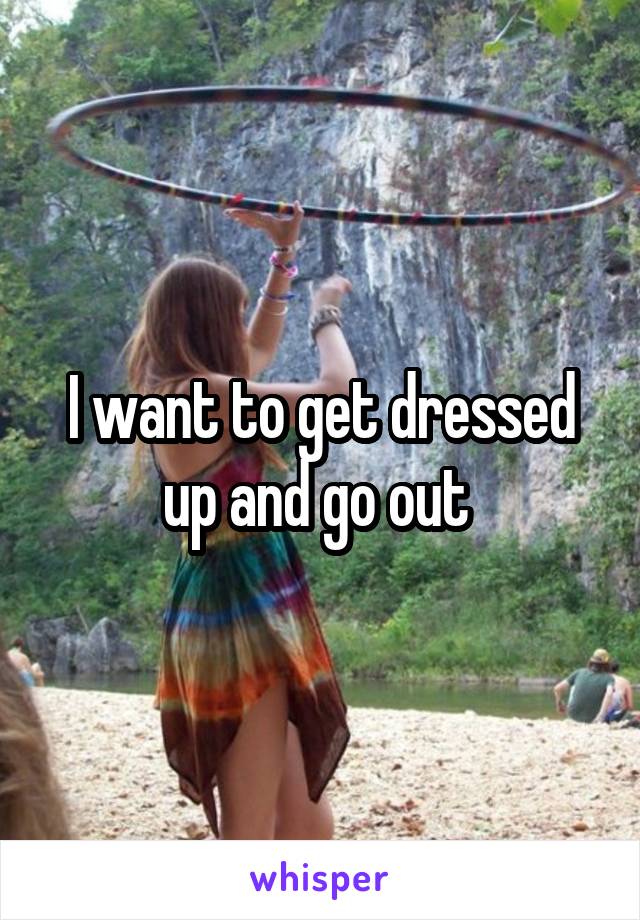 I want to get dressed up and go out 