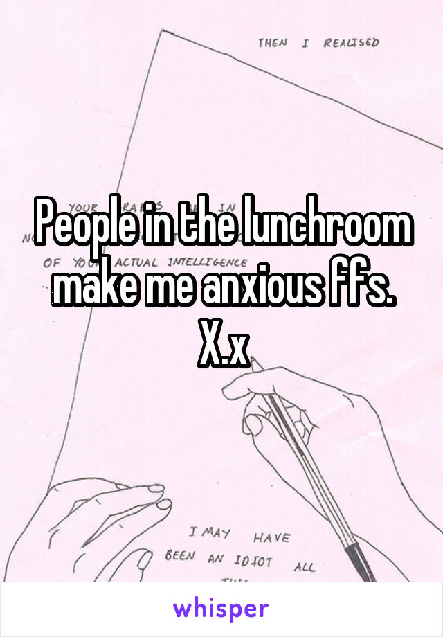 People in the lunchroom make me anxious ffs. X.x
