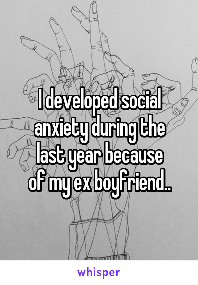I developed social anxiety during the
last year because
of my ex boyfriend..