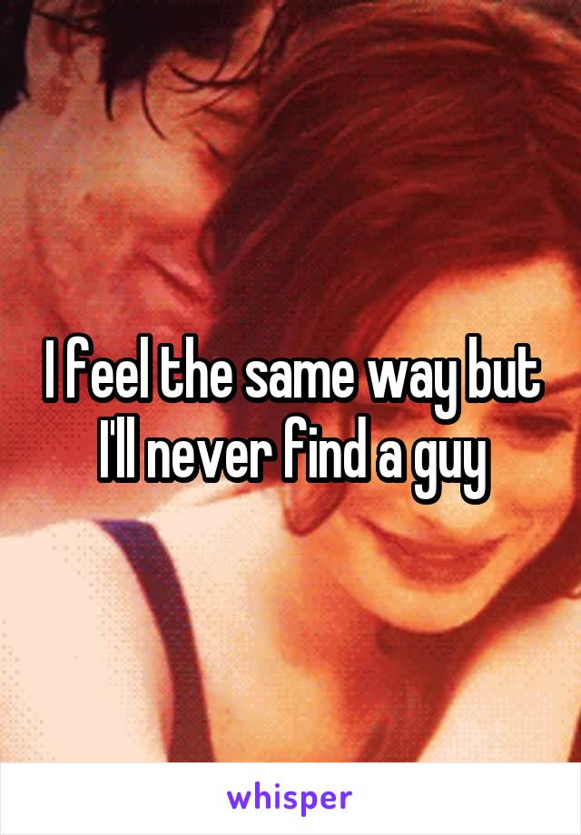 I feel the same way but I'll never find a guy