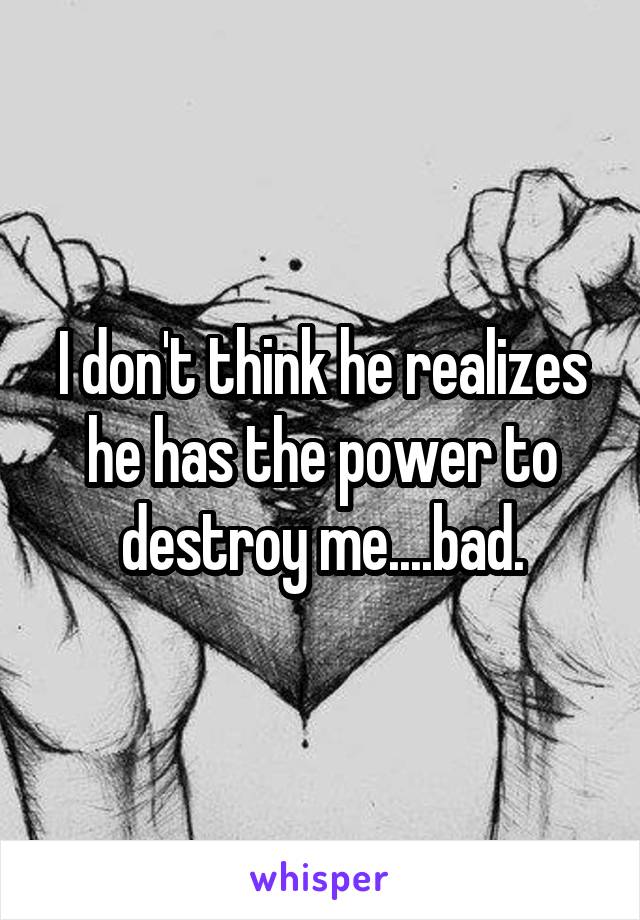 I don't think he realizes he has the power to destroy me....bad.
