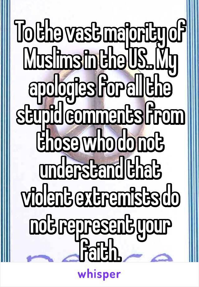 To the vast majority of Muslims in the US.. My apologies for all the stupid comments from those who do not understand that violent extremists do not represent your faith.