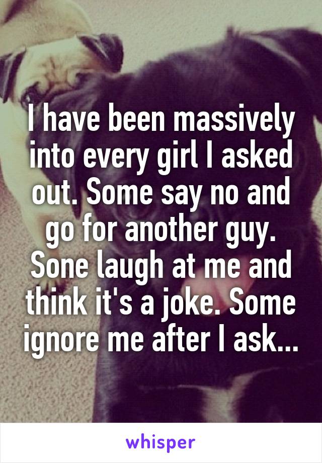 I have been massively into every girl I asked out. Some say no and go for another guy. Sone laugh at me and think it's a joke. Some ignore me after I ask...