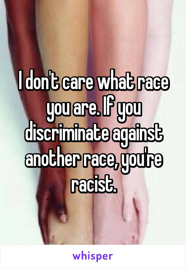 I don't care what race you are. If you discriminate against another race, you're racist.