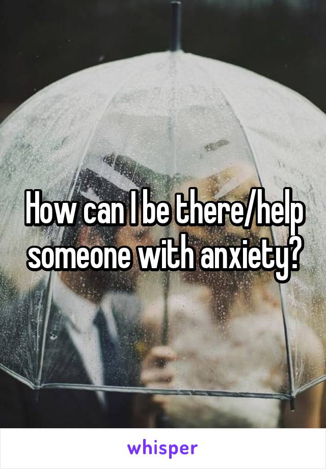 How can I be there/help someone with anxiety?