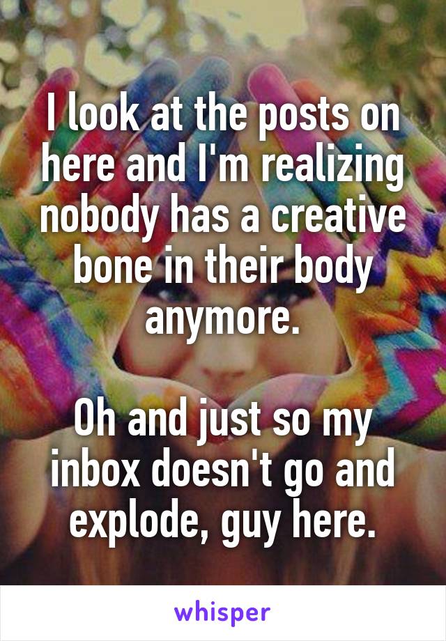 I look at the posts on here and I'm realizing nobody has a creative bone in their body anymore.

Oh and just so my inbox doesn't go and explode, guy here.