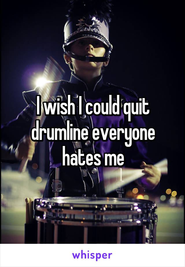 I wish I could quit drumline everyone hates me