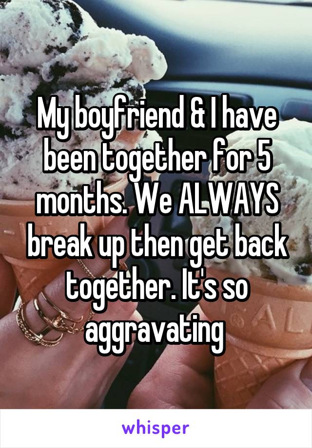 My boyfriend & I have been together for 5 months. We ALWAYS break up then get back together. It's so aggravating 