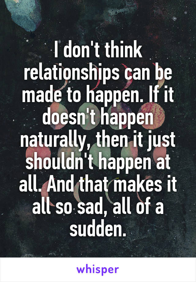 I don't think relationships can be made to happen. If it doesn't happen naturally, then it just shouldn't happen at all. And that makes it all so sad, all of a sudden.