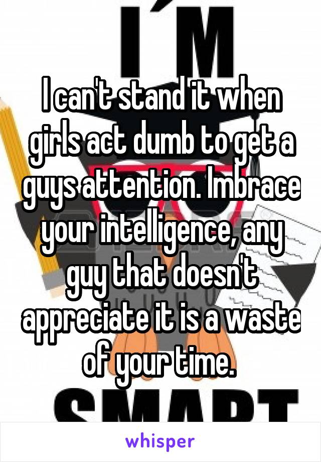 I can't stand it when girls act dumb to get a guys attention. Imbrace your intelligence, any guy that doesn't appreciate it is a waste of your time. 