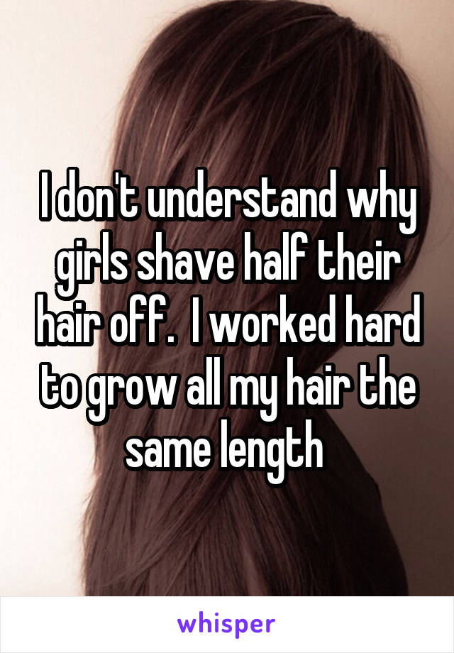 I don't understand why girls shave half their hair off.  I worked hard to grow all my hair the same length 