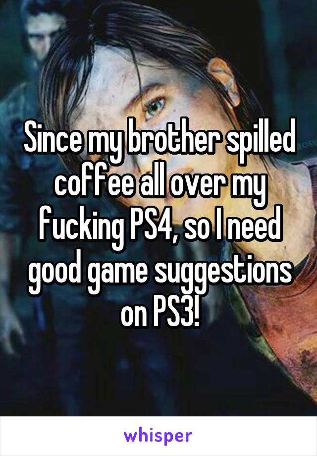 Since my brother spilled coffee all over my fucking PS4, so I need good game suggestions on PS3!