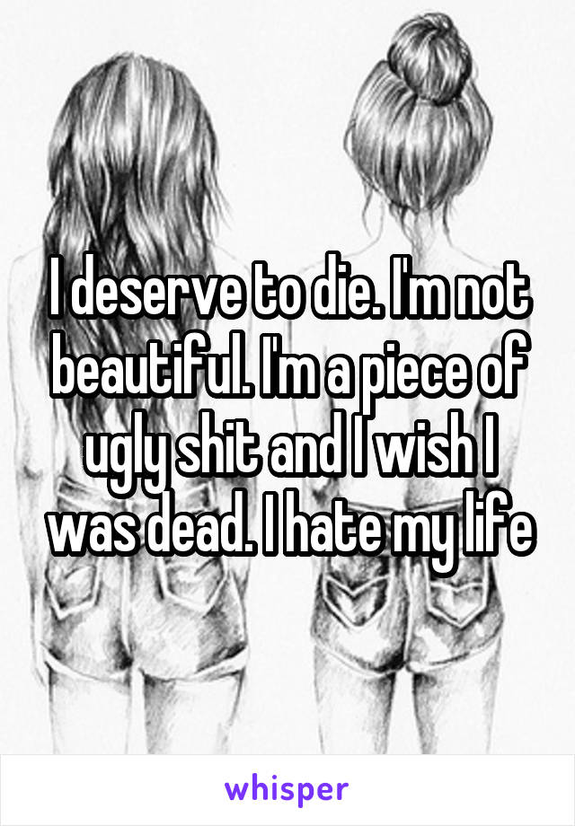 I deserve to die. I'm not beautiful. I'm a piece of ugly shit and I wish I was dead. I hate my life