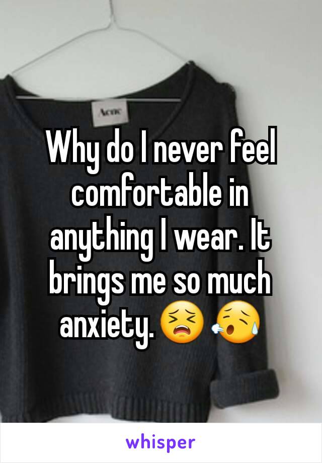 Why do I never feel comfortable in anything I wear. It brings me so much anxiety.😣😥