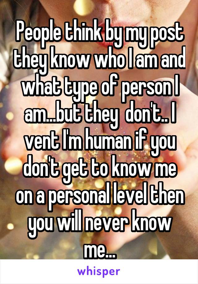 People think by my post they know who I am and what type of person I am...but they  don't.. I vent I'm human if you don't get to know me on a personal level then you will never know me...